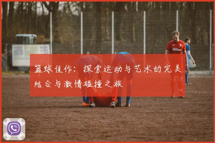 篮球佳作：探索运动与艺术的完美结合与激情碰撞之旅