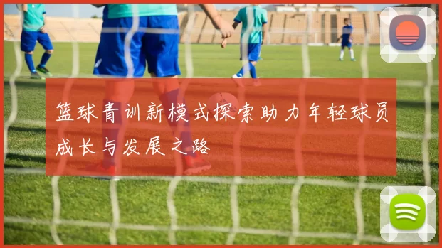 篮球青训新模式探索助力年轻球员成长与发展之路