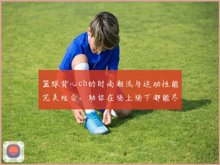 篮球背心ch的时尚潮流与运动性能完美结合，助你在场上场下都能尽显风采