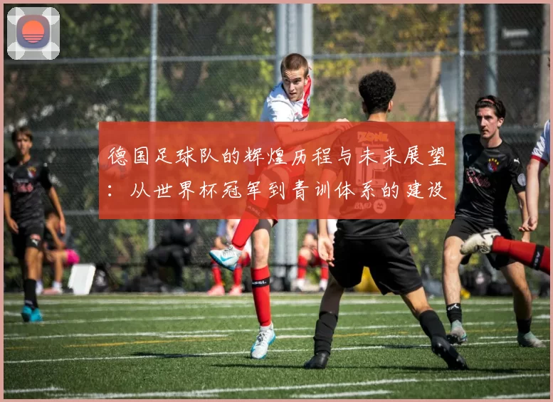 德国足球队的辉煌历程与未来展望：从世界杯冠军到青训体系的建设与发展